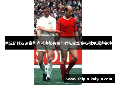 国际足球友谊赛焦点对决都有哪些强队同场竞技引发球迷关注