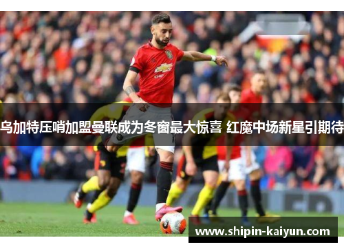 乌加特压哨加盟曼联成为冬窗最大惊喜 红魔中场新星引期待