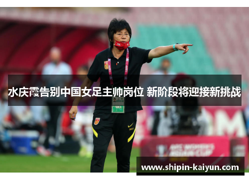 水庆霞告别中国女足主帅岗位 新阶段将迎接新挑战 水庆霞告别中国女足主帅岗位 新阶段将迎接新挑战