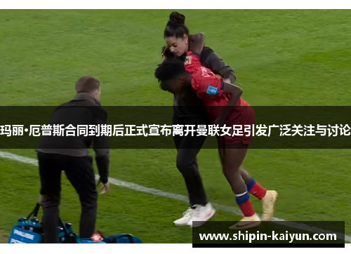 玛丽·厄普斯合同到期后正式宣布离开曼联女足引发广泛关注与讨论