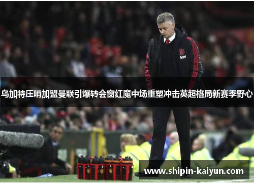 乌加特压哨加盟曼联引爆转会窗红魔中场重塑冲击英超格局新赛季野心