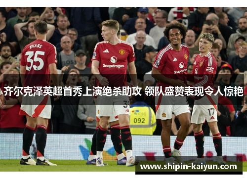 齐尔克泽英超首秀上演绝杀助攻 领队盛赞表现令人惊艳 齐尔克泽英超首秀上演绝杀助攻 领队盛赞表现令人惊艳