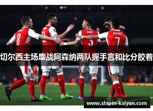 切尔西主场鏖战阿森纳两队握手言和比分胶着 切尔西主场鏖战阿森纳两队握手言和比分胶着